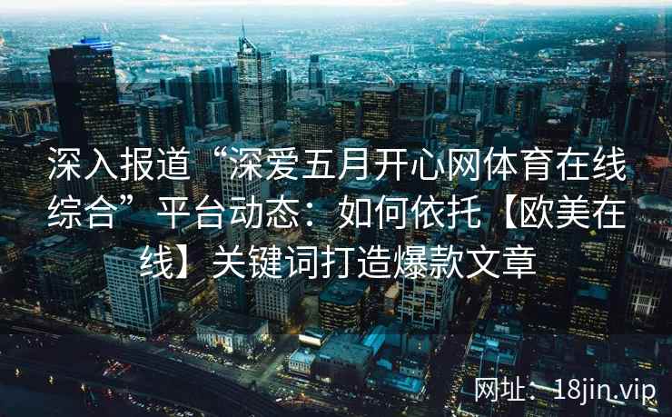 深入报道“深爱五月开心网体育在线综合”平台动态：如何依托【欧美在线】关键词打造爆款文章