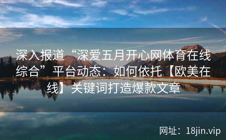 深入报道“深爱五月开心网体育在线综合”平台动态：如何依托【欧美在线】关键词打造爆款文章