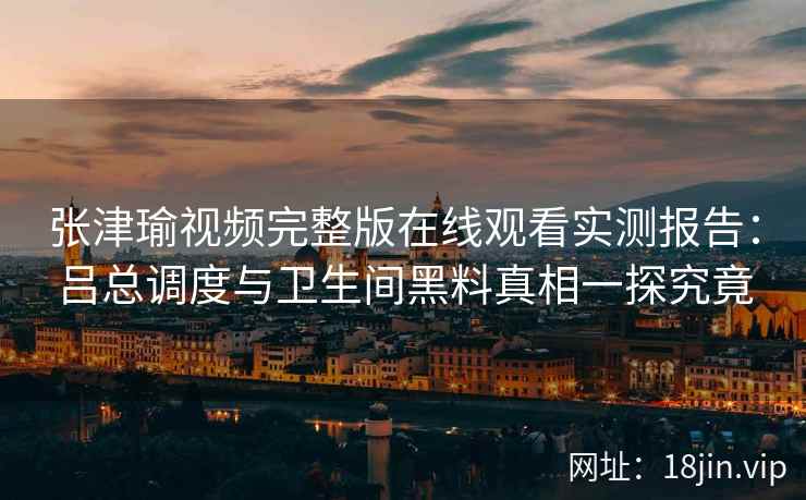 张津瑜视频完整版在线观看实测报告：吕总调度与卫生间黑料真相一探究竟