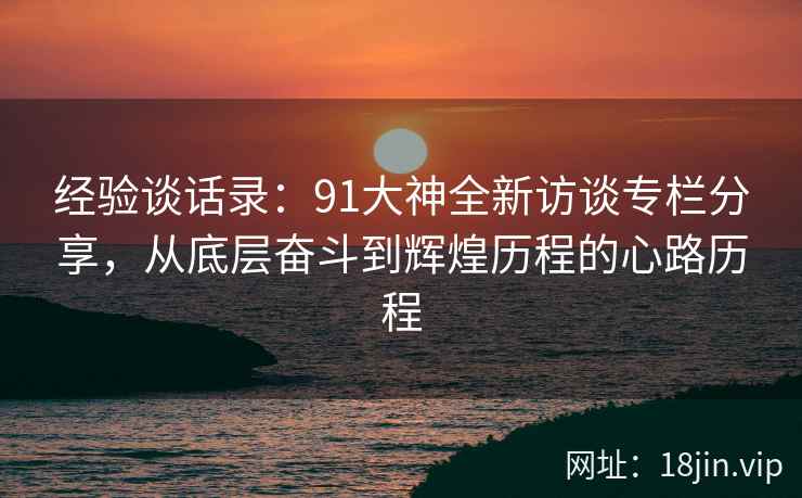 经验谈话录：91大神全新访谈专栏分享，从底层奋斗到辉煌历程的心路历程