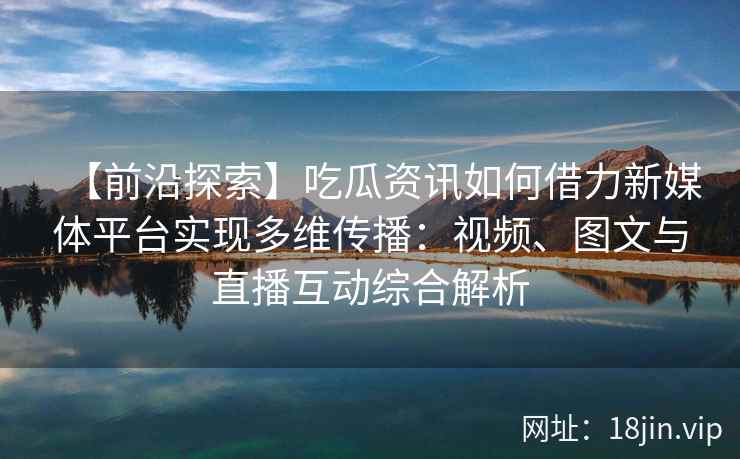 【前沿探索】吃瓜资讯如何借力新媒体平台实现多维传播：视频、图文与直播互动综合解析