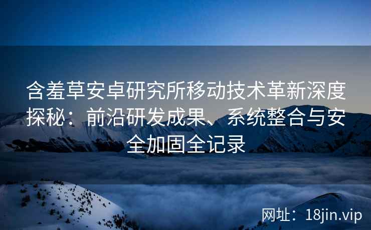 含羞草安卓研究所移动技术革新深度探秘：前沿研发成果、系统整合与安全加固全记录