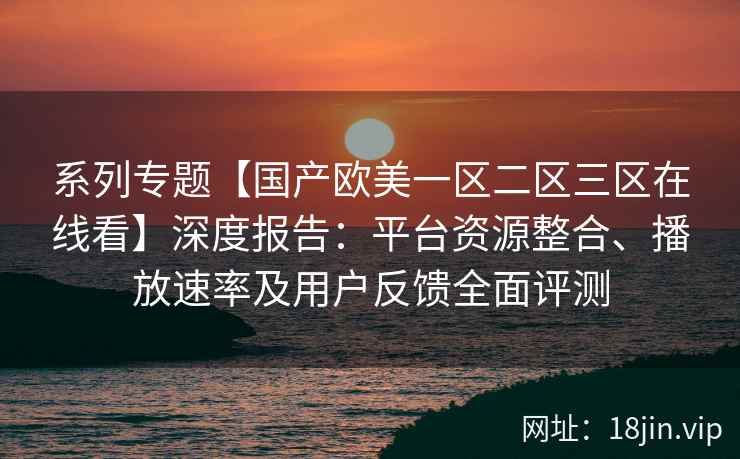 系列专题【国产欧美一区二区三区在线看】深度报告：平台资源整合、播放速率及用户反馈全面评测