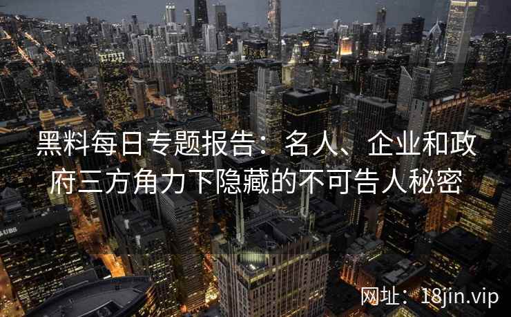 黑料每日专题报告：名人、企业和政府三方角力下隐藏的不可告人秘密