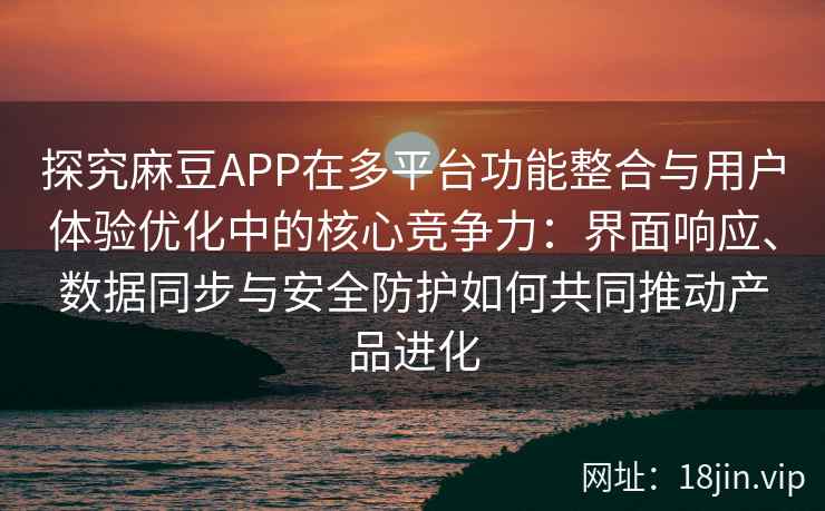 探究麻豆APP在多平台功能整合与用户体验优化中的核心竞争力：界面响应、数据同步与安全防护如何共同推动产品进化