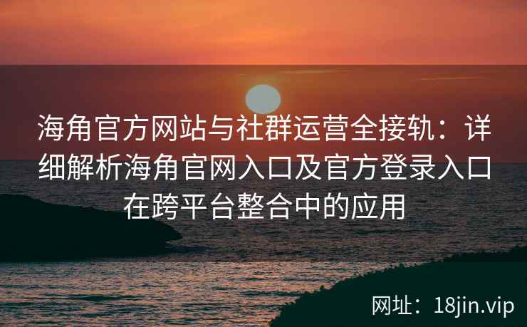 海角官方网站与社群运营全接轨：详细解析海角官网入口及官方登录入口在跨平台整合中的应用