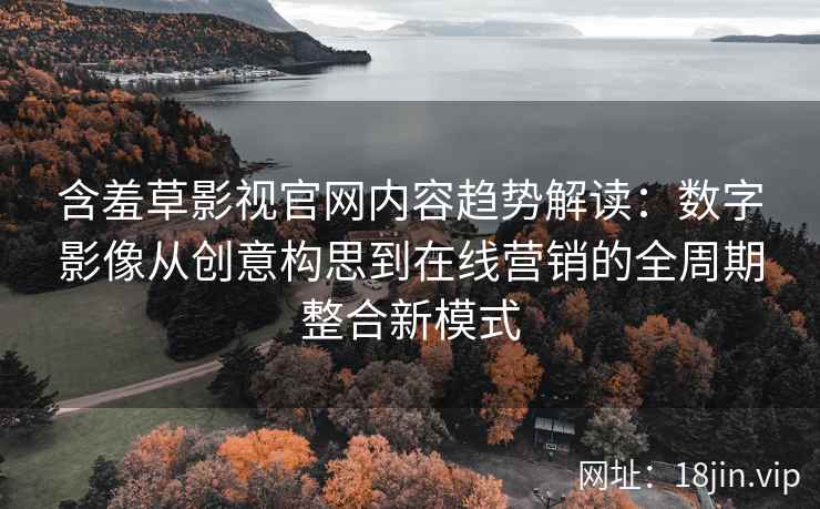 含羞草影视官网内容趋势解读：数字影像从创意构思到在线营销的全周期整合新模式