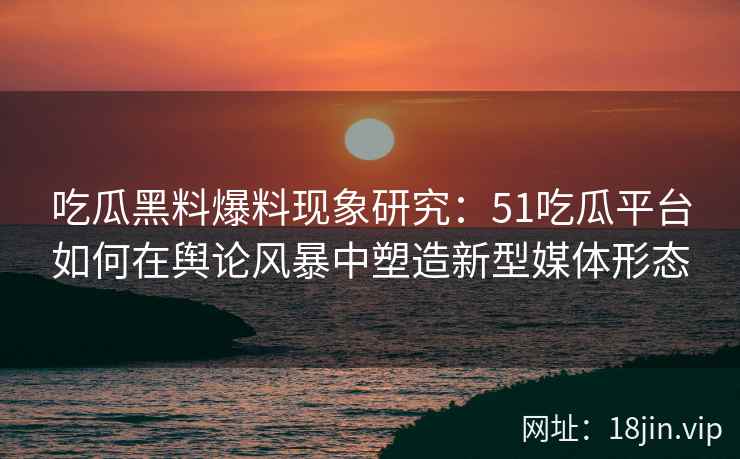 吃瓜黑料爆料现象研究：51吃瓜平台如何在舆论风暴中塑造新型媒体形态