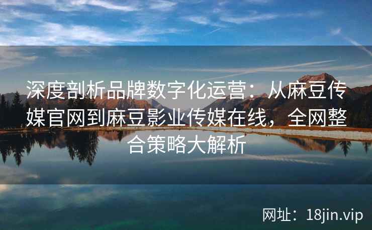 深度剖析品牌数字化运营：从麻豆传媒官网到麻豆影业传媒在线，全网整合策略大解析