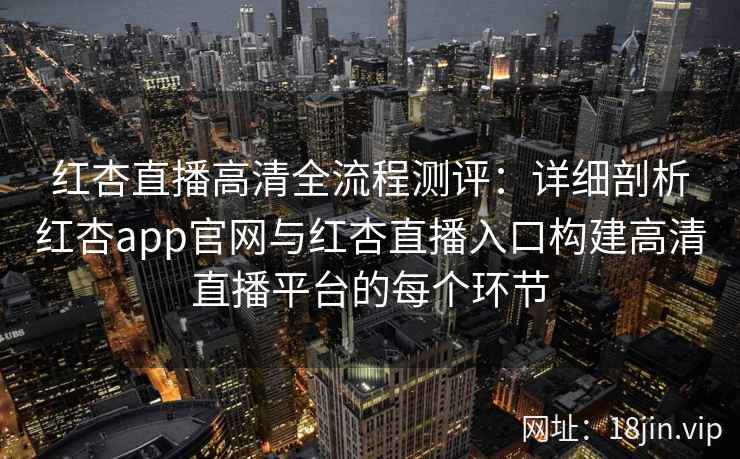红杏直播高清全流程测评：详细剖析红杏app官网与红杏直播入口构建高清直播平台的每个环节