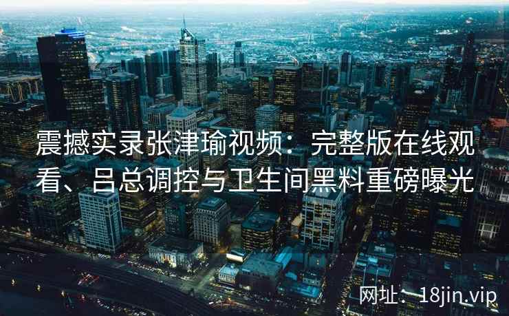 震撼实录张津瑜视频：完整版在线观看、吕总调控与卫生间黑料重磅曝光