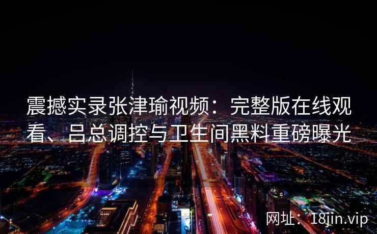震撼实录张津瑜视频：完整版在线观看、吕总调控与卫生间黑料重磅曝光