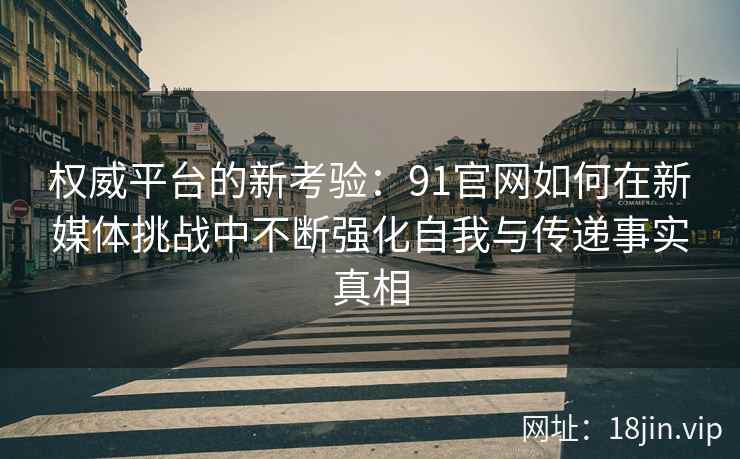 权威平台的新考验：91官网如何在新媒体挑战中不断强化自我与传递事实真相