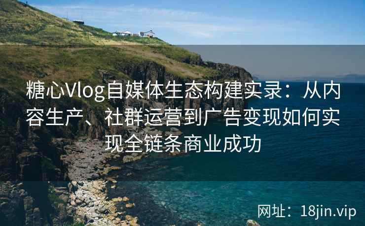 糖心Vlog自媒体生态构建实录：从内容生产、社群运营到广告变现如何实现全链条商业成功