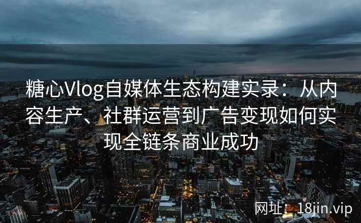 糖心Vlog自媒体生态构建实录：从内容生产、社群运营到广告变现如何实现全链条商业成功