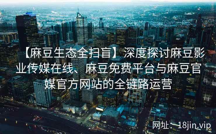 【麻豆生态全扫盲】深度探讨麻豆影业传媒在线、麻豆免费平台与麻豆官媒官方网站的全链路运营