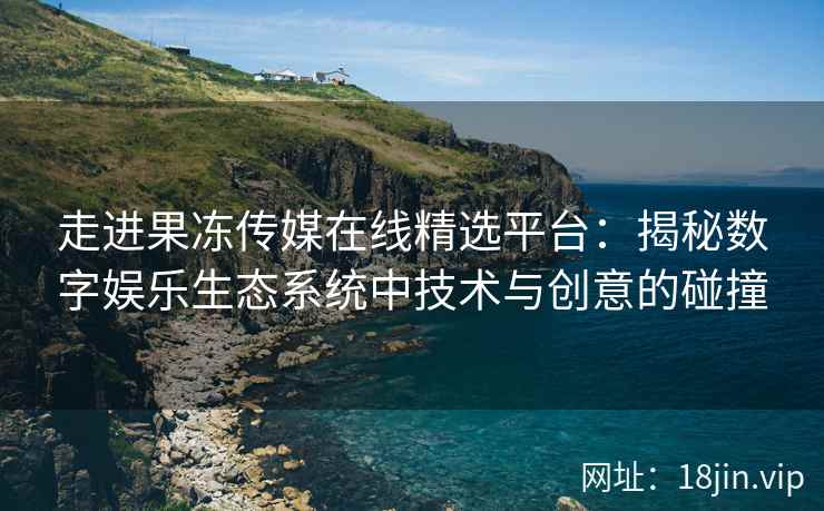 走进果冻传媒在线精选平台：揭秘数字娱乐生态系统中技术与创意的碰撞