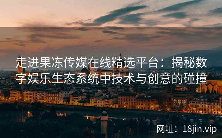 走进果冻传媒在线精选平台：揭秘数字娱乐生态系统中技术与创意的碰撞