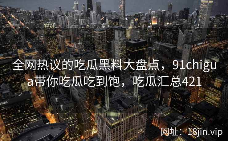 全网热议的吃瓜黑料大盘点，91chigua带你吃瓜吃到饱，吃瓜汇总421