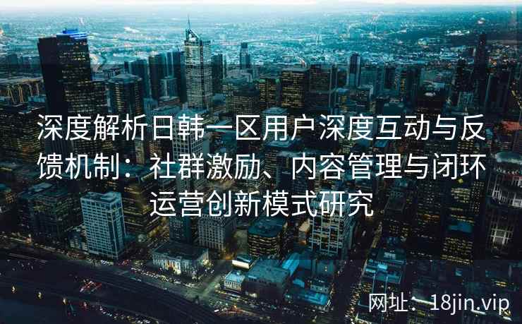 深度解析日韩一区用户深度互动与反馈机制：社群激励、内容管理与闭环运营创新模式研究