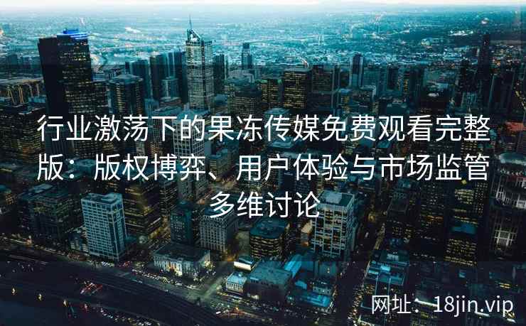 行业激荡下的果冻传媒免费观看完整版：版权博弈、用户体验与市场监管多维讨论