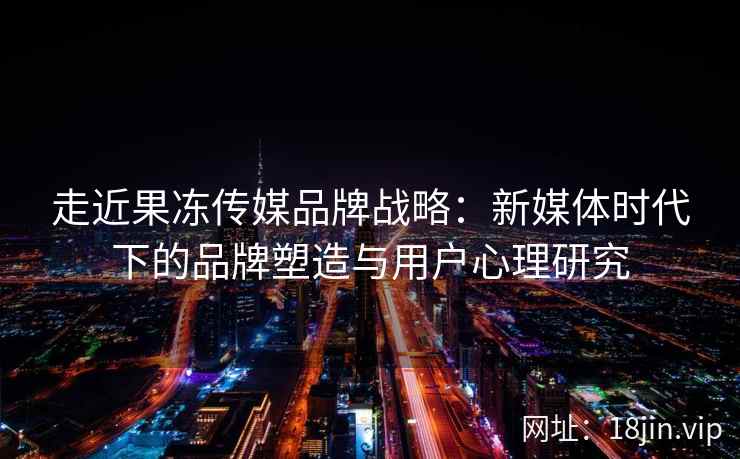 走近果冻传媒品牌战略：新媒体时代下的品牌塑造与用户心理研究
