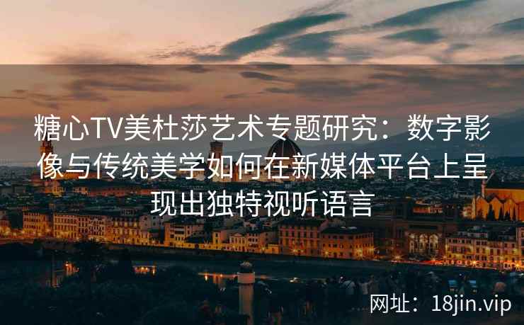 糖心TV美杜莎艺术专题研究：数字影像与传统美学如何在新媒体平台上呈现出独特视听语言