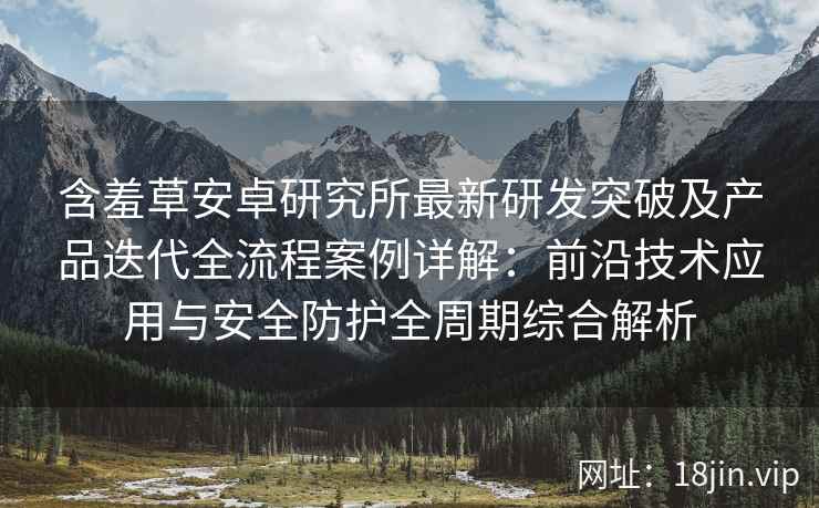 含羞草安卓研究所最新研发突破及产品迭代全流程案例详解：前沿技术应用与安全防护全周期综合解析