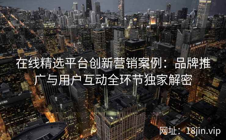 在线精选平台创新营销案例：品牌推广与用户互动全环节独家解密