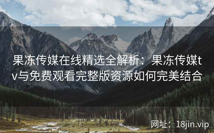 果冻传媒在线精选全解析：果冻传媒tv与免费观看完整版资源如何完美结合