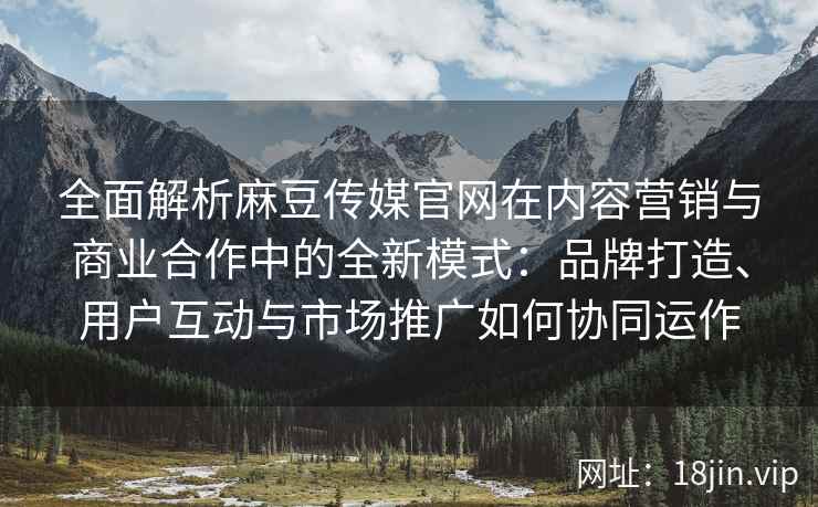全面解析麻豆传媒官网在内容营销与商业合作中的全新模式：品牌打造、用户互动与市场推广如何协同运作
