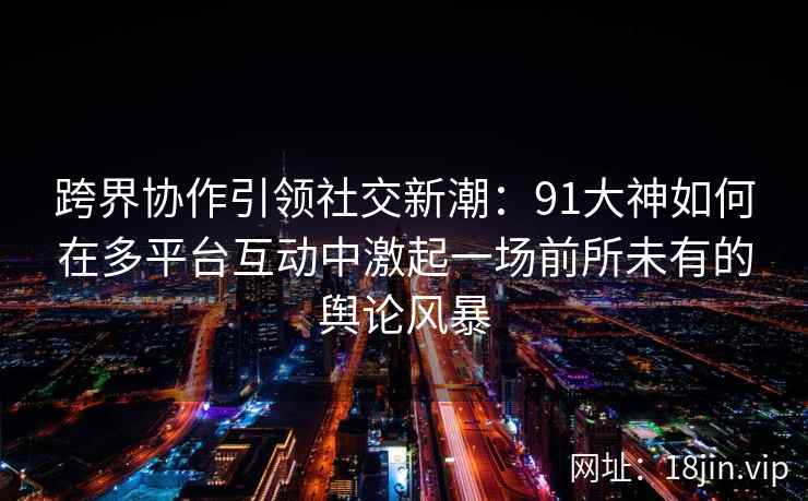 跨界协作引领社交新潮：91大神如何在多平台互动中激起一场前所未有的舆论风暴