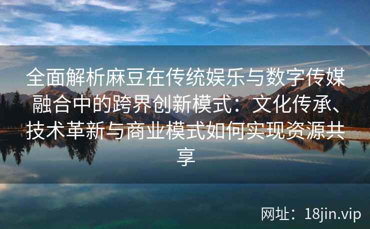 全面解析麻豆在传统娱乐与数字传媒融合中的跨界创新模式：文化传承、技术革新与商业模式如何实现资源共享