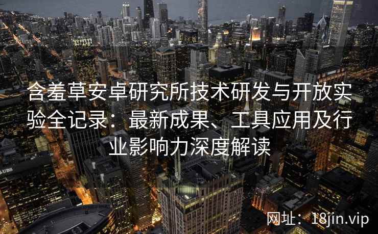 含羞草安卓研究所技术研发与开放实验全记录：最新成果、工具应用及行业影响力深度解读